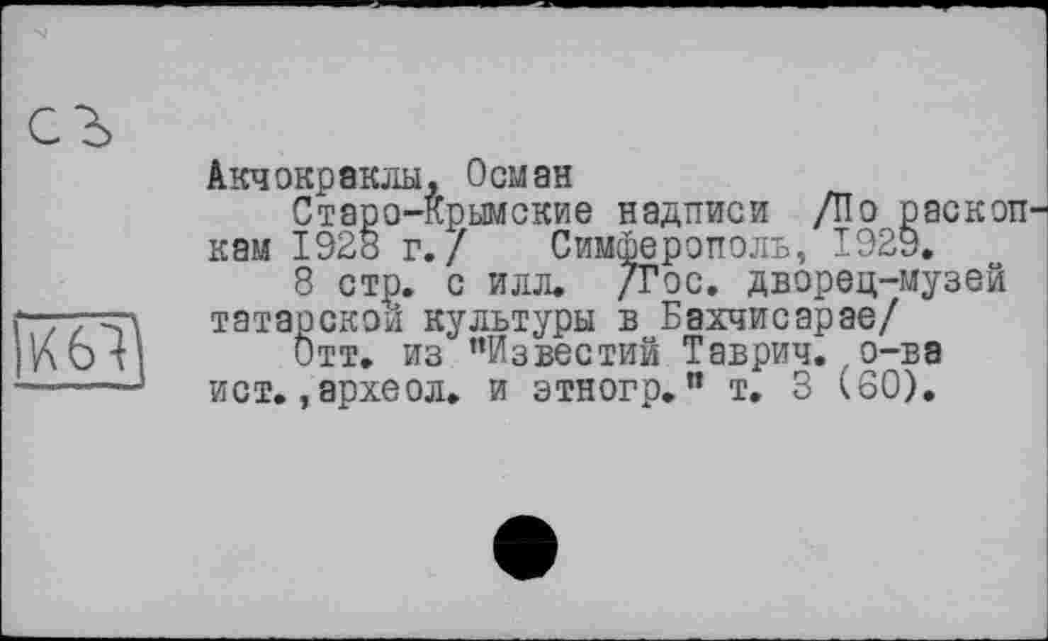 ﻿Акчокраклы, Осман
Старо-Крымские надписи /По раскоп кам 1928 г./ Симферополь, 1929,
8 стр. с илл. /Гос. дворец-музей татарской культуры в Бахчисарае/
Отт. из ’’Известий Таврич. о-ва ист. ,археол. и этногр. " т. 3 (60).